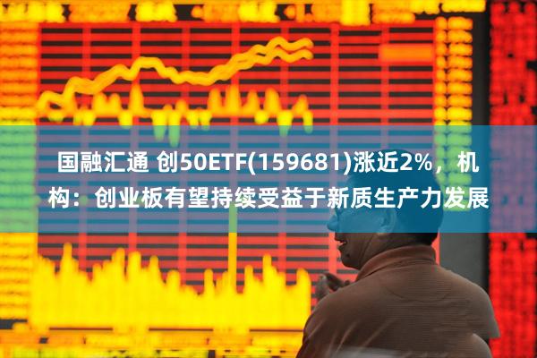 国融汇通 创50ETF(159681)涨近2%，机构：创业板有望持续受益于新质生产力发展