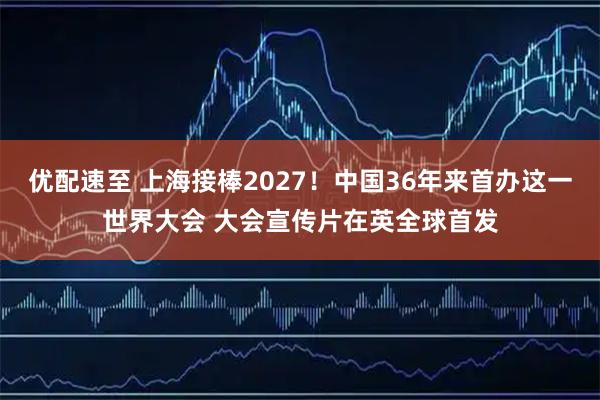 优配速至 上海接棒2027！中国36年来首办这一世界大会 大会宣传片在英全球首发