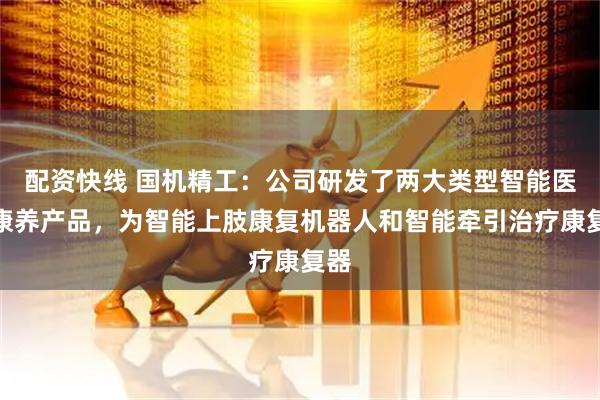 配资快线 国机精工：公司研发了两大类型智能医疗康养产品，为智能上肢康复机器人和智能牵引治疗康复器