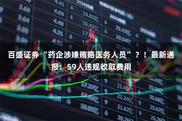 百盛证券 “药企涉嫌贿赂医务人员” ？！最新通报：59人违规收取费用