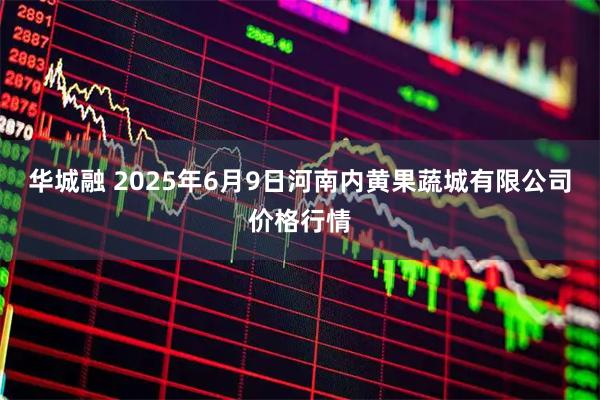 华城融 2025年6月9日河南内黄果蔬城有限公司价格行情