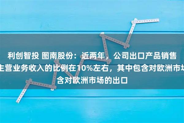 利创智投 图南股份：近两年，公司出口产品销售收入占主营业务收入的比例在10%左右，其中包含对欧洲市场的出口