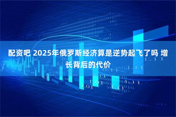 配资吧 2025年俄罗斯经济算是逆势起飞了吗 增长背后的代价