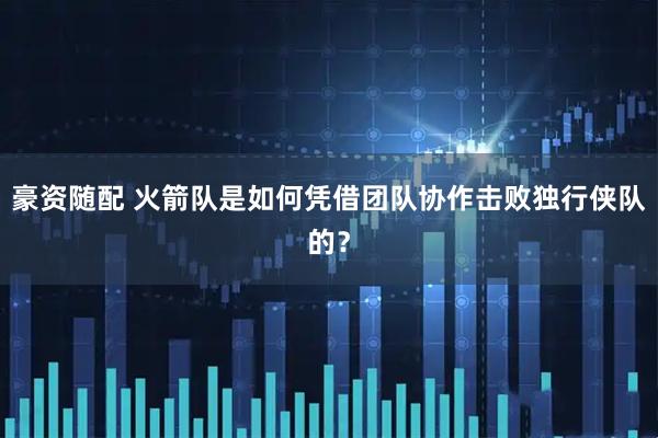 豪资随配 火箭队是如何凭借团队协作击败独行侠队的？