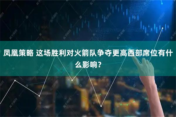 凤凰策略 这场胜利对火箭队争夺更高西部席位有什么影响？