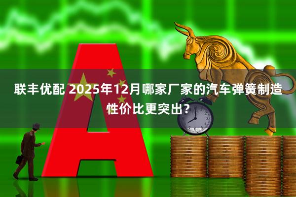 联丰优配 2025年12月哪家厂家的汽车弹簧制造性价比更突出？