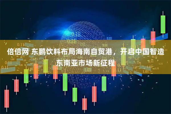 倍倍网 东鹏饮料布局海南自贸港，开启中国智造东南亚市场新征程